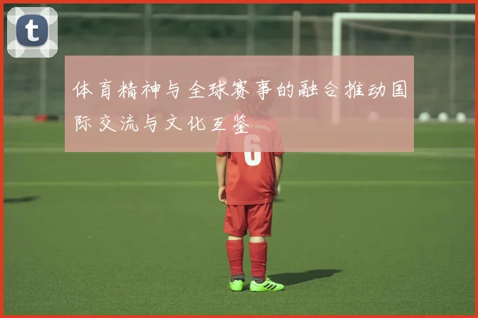 体育精神与全球赛事的融合推动国际交流与文化互鉴