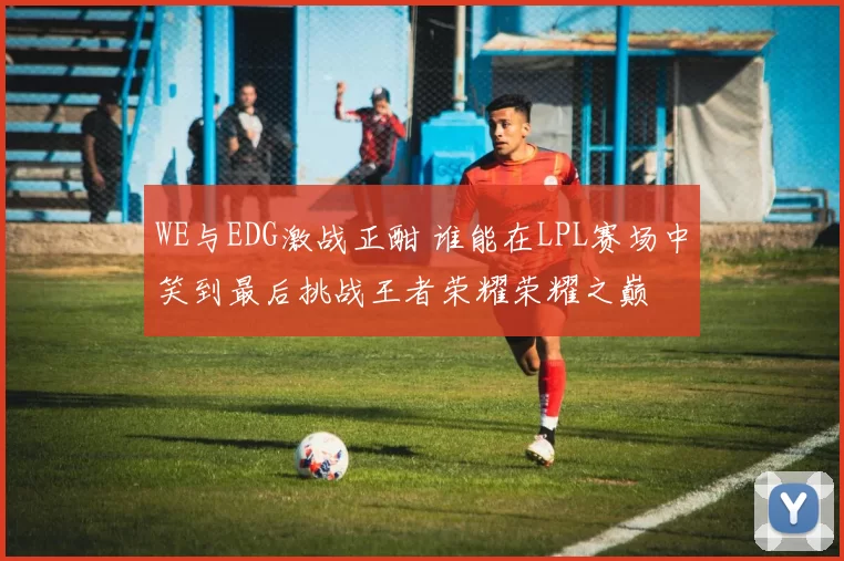 WE与EDG激战正酣 谁能在LPL赛场中笑到最后挑战王者荣耀荣耀之巅