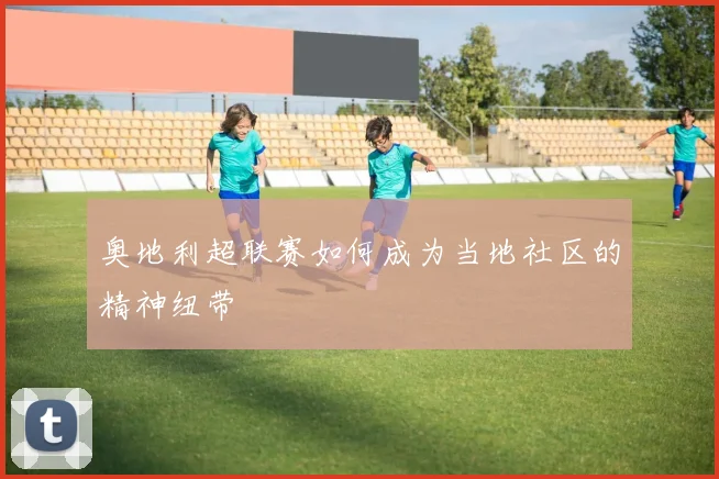 奥地利超联赛如何成为当地社区的精神纽带