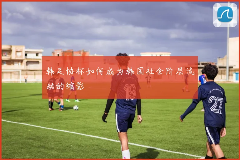 韩足协杯如何成为韩国社会阶层流动的缩影