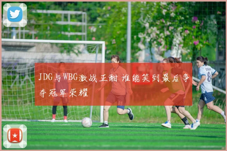 JDG与WBG激战正酣 谁能笑到最后争夺冠军荣耀