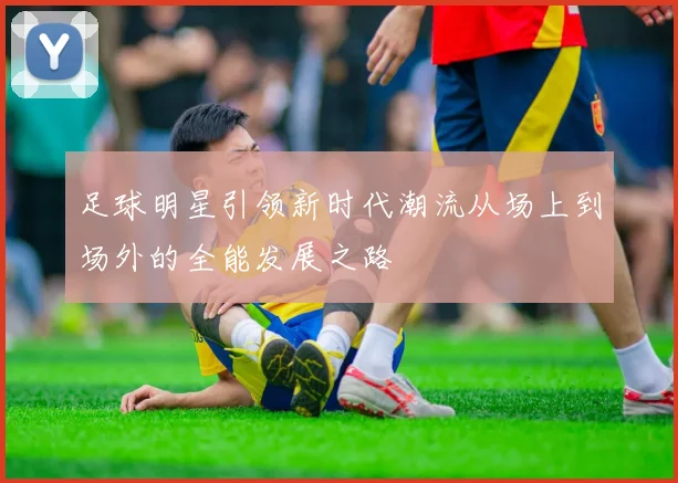 足球明星引领新时代潮流从场上到场外的全能发展之路