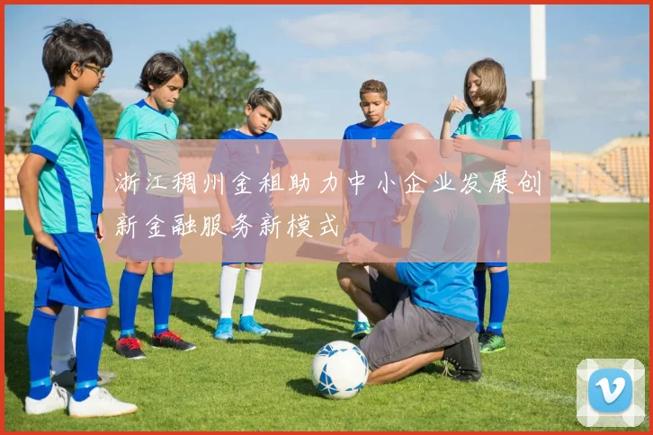 浙江稠州金租助力中小企业发展创新金融服务新模式