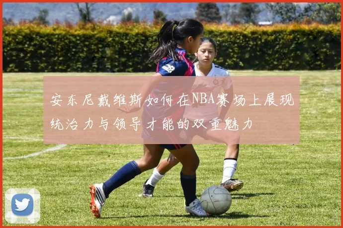 安东尼戴维斯如何在NBA赛场上展现统治力与领导才能的双重魅力