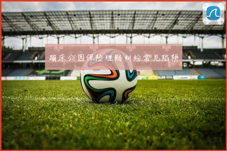 蹦床公园保险理赔纠纷常见陷阱