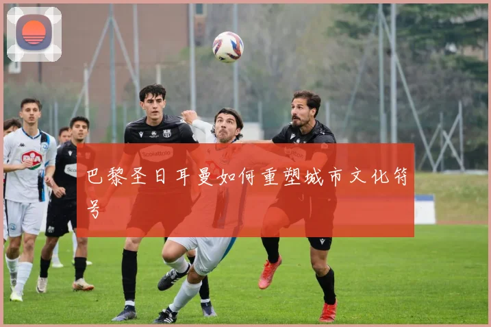 巴黎圣日耳曼如何重塑城市文化符号