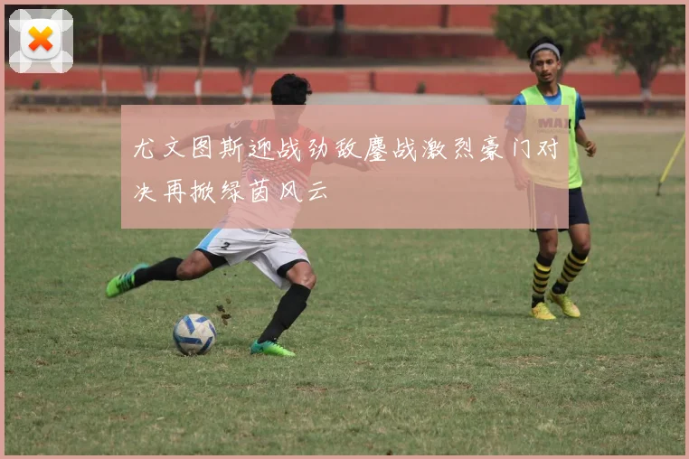 尤文图斯迎战劲敌鏖战激烈豪门对决再掀绿茵风云