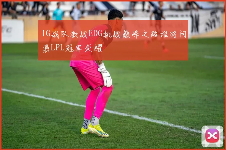 IG战队激战EDG挑战巅峰之路谁将问鼎LPL冠军荣耀