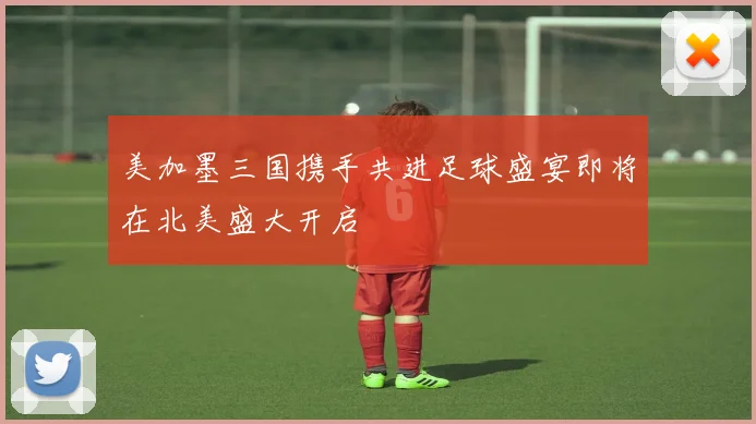 美加墨三国携手共进足球盛宴即将在北美盛大开启