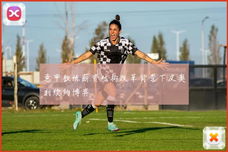 意甲教练薪资结构改革背景下皮奥利续约博弈