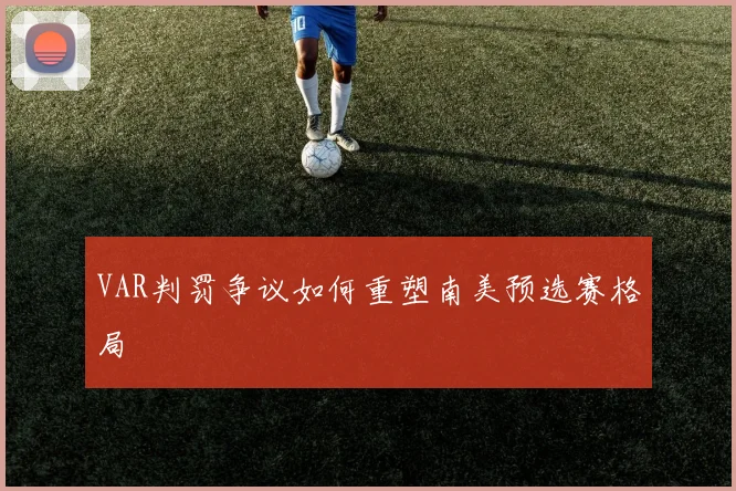 VAR判罚争议如何重塑南美预选赛格局