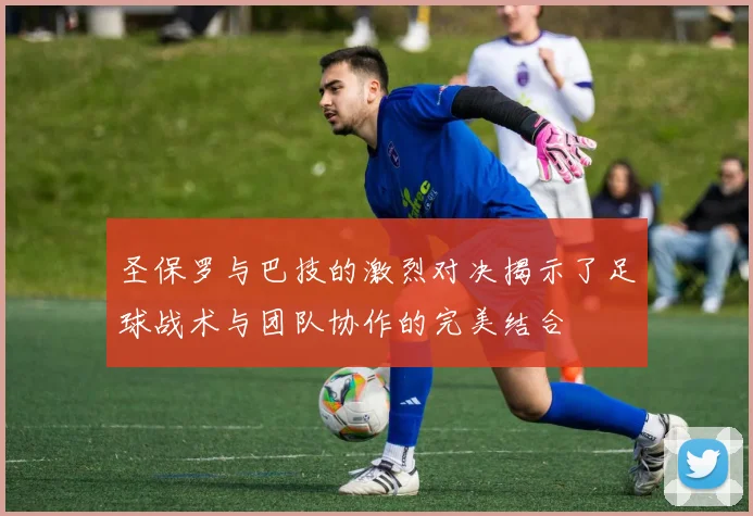 圣保罗与巴技的激烈对决揭示了足球战术与团队协作的完美结合
