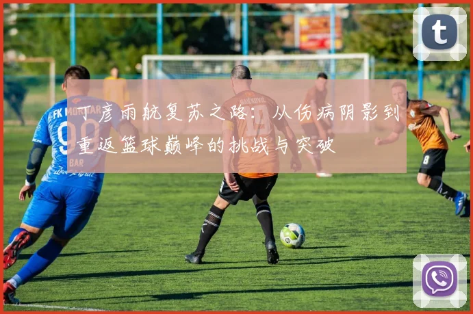 丁彦雨航复苏之路：从伤病阴影到重返篮球巅峰的挑战与突破